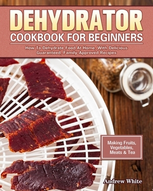 Dehydrator Cookbook for Beginners: How To Dehydrate Food At Home, With Delicious Guaranteed, Family-Approved Recipes. (Making Fruits, Vegetables, Meat by Andrew White