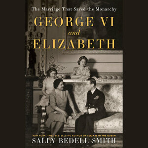 George VI and Elizabeth: The Marriage That Saved the Monarchy by Sally Bedell Smith