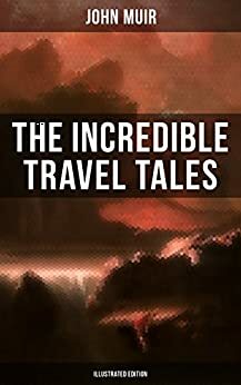 The Incredible Travel Tales of John Muir (Illustrated Edition): Adventure Memoirs & Wilderness Studies from the Naturalist, Environmental Philosopher and ... of The Yosemite and Picturesque California by John Muir