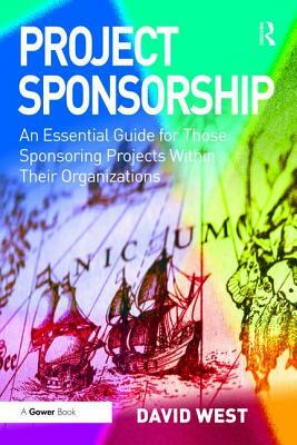 Project Sponsorship: An Essential Guide for Those Sponsoring Projects Within Their Organizations by David West