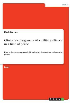 Clinton's enlargement of a military alliance in a time of peace: How he became convinced of it and why it has positive and negative results by Mark Barnes