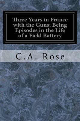 Three Years in France with the Guns; Being Episodes in the Life of a Field Battery by C. A. Rose