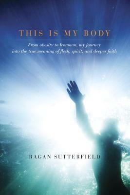 This Is My Body: From Obesity to Ironman, My Journey into the True Meaning of Flesh, Spirit, and Deeper Faith by Ragan Sutterfield