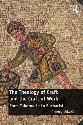 The Theology of Craft and the Craft of Work: From Tabernacle to Eucharist by Jeremy Kidwell