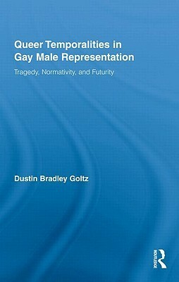 Queer Temporalities in Gay Male Representation: Tragedy, Normativity, and Futurity by Dustin Bradley Goltz