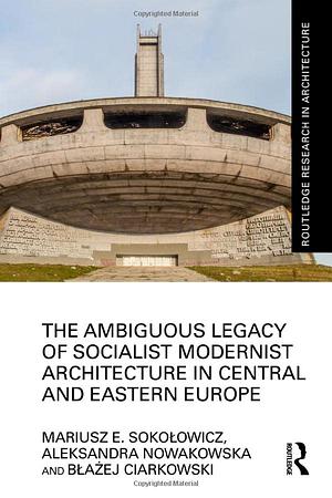 The Ambiguous Legacy of Socialist Modernist Architecture in Central and Eastern Europe by Błażej Ciarkowski, Mariusz Sokołowicz, Aleksandra Nowakowska