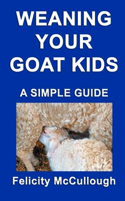 Weaning Your Goat Kids A Simple Guide: Goat Knowledge by Felicity McCullough