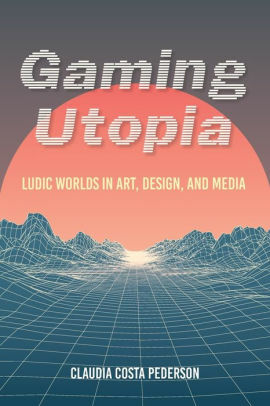 Gaming Utopia: Ludic Worlds in Art, Design, and Media by Claudia Costa Pederson