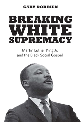 Breaking White Supremacy: Martin Luther King Jr. and the Black Social Gospel by Gary J. Dorrien