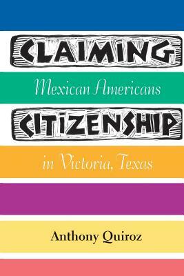 Claiming Citizenship: Mexican Americans in Victoria, Texas by Anthony Quiroz