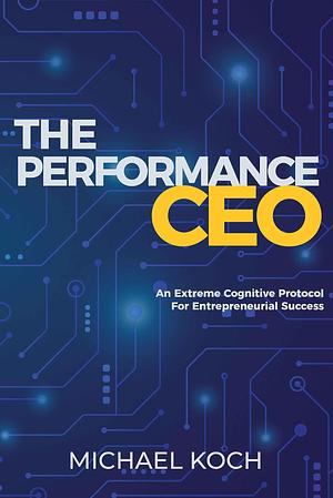 The Performance CEO: An Extreme Cognitive Protocol For Entrepreneurial Success by Michael Koch, Michael Koch
