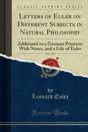 Letters of Euler on Different Subjects in Natural Philosophy, Vol. 1 of 2: Addressed to a German Princess; With Notes, and a Life of Euler by Leonhard Euler