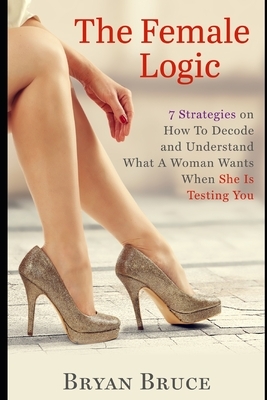 The Female Logic: 7 Strategies on How To Decode and Understand What A Woman Wants When She Is Testing You by Bryan Bruce