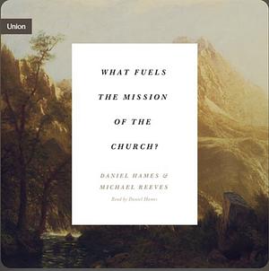 What Fuels the Mission of the Church? by Daniel Hames, Michael Reeves