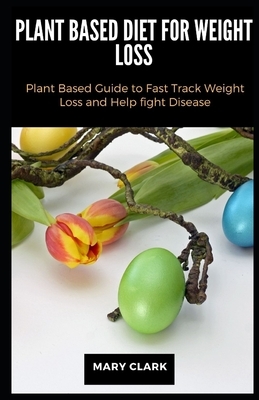 Plant Based Diet for Weight Loss: Plant Based Guide to Fast Track Weight Loss and Help fight Disease by Mary Clark