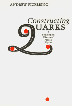 Constructing Quarks: A Sociological History of Particle Physics by Andrew Pickering