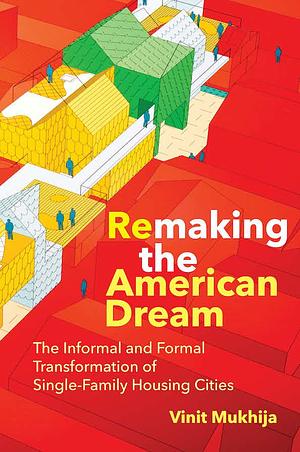 Remaking the American Dream: The Informal and Formal Transformation of Single-Family Housing Cities by Vinit Mukhija