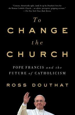 To Change the Church: Pope Francis and the Future of Catholicism by Ross Douthat