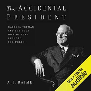 The Accidental President: Harry S. Truman and the Four Months That Changed the World by A.J. Baime