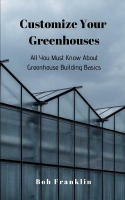 Customize Your Greenhouses: All You Must Know About Greenhouse Building Basics by Bob Franklin