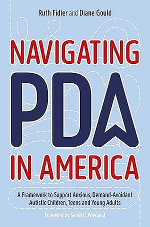 Navigating PDA in America: A Framework to Support Anxious, Demand-Avoidant Autistic Children, Teens and Young Adults by Ruth Fidler, Diane Gould