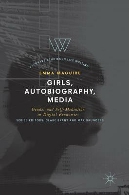 Girls, Autobiography, Media: Gender and Self-Mediation in Digital Economies by Emma Maguire