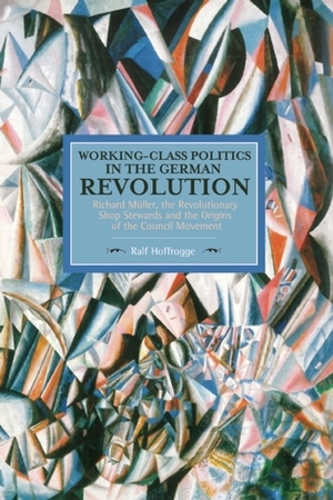Working-Class Politics in the German Revolution: Richard Müller, the Revolutionary Shop Stewards and the Origins of the Council Movement by Ralf Hoffrogge