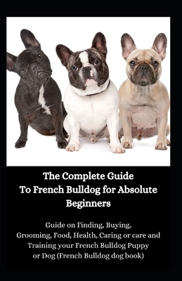 The Complete Guide To French Bulldog for Absolute Beginners: Guide on Finding, Buying, Grooming, Food, Health, Caring or care and Training your French by Jason Lee