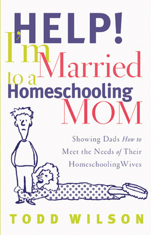 Help! I'm Married to a Homeschooling Mom: Showing Dads How to Meet the Needs of Their Homeschooling Wives by Todd Wilson