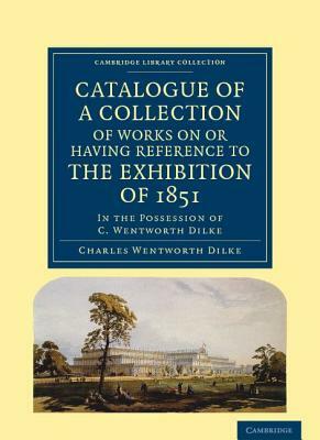 Catalogue of a Collection of Works on or Having Reference to the Exhibition of 1851: In the Possession of C. Wentworth Dilke by Charles Wentworth Dilke