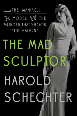 The Mad Sculptor: The Maniac, the Model, and the Murder That Shook the Nation by Harold Schechter