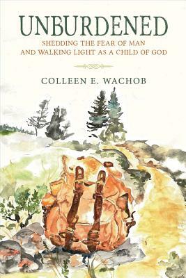 Unburdened: Shedding the Fear of Man and Walking Light as a Child of God by Colleen Wachob