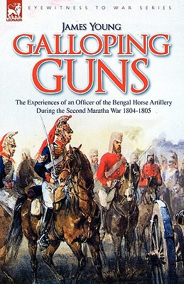 Galloping Guns: the Experiences of an Officer of the Bengal Horse Artillery During the Second Maratha War 1804-1805 by James Young