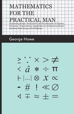 Mathematics For The Practical Man - Explaining Simply And Quickly All The Elements Of Algebra, Geometry, Trigonometry, Logarithms, Coordinate Geometry by George Howe