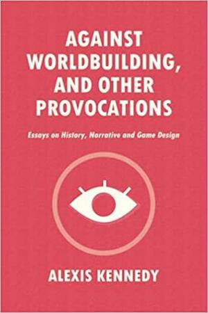 Against Worldbuilding, and Other Provocations: Essays on History, Narrative, and Game Design by Alexis Kennedy