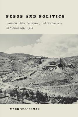 Pesos and Politics: Business, Elites, Foreigners, and Government in Mexico, 1854-1940 by Mark Wasserman