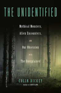 The Unidentified: Mythical Monsters, Alien Encounters, and Our Obsession with the Unexplained by Colin Dickey