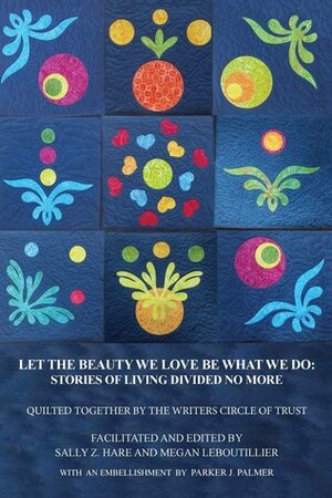 Let the Beauty We Love Be What We Do: Stories of Living Divided No More by Parker J. Palmer, Megan LeBoutillier, Sally Z. Hare