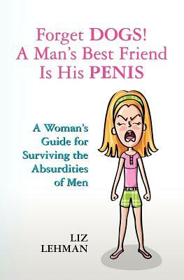 Forget Dogs! A Man's Best Friend Is His Penis: A Woman's Guide For Surviving The Absurdities Of Men by Liz Lehman