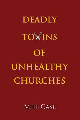 Deadly Toxins of Unhealthy Churches: A survivor's testimony of hope and triumph amidst the turmoil and trauma of spiritual abuse by Mike Case