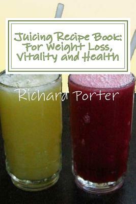 Juicing Recipe Book: For Weight Loss, Vitality and Health by Richard Porter