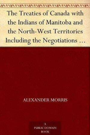 The Treaties of Canada with the Indians of Manitoba and the North-West Territories Including the Negotiations on Which They Were Based, and Other Information Relating Thereto by Alexander Morris