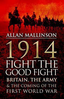 1914: Fight The Good Fight: Britain, the Army & the Coming of the First World War by Allan Mallinson, Allan Mallinson