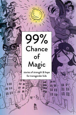 99% Chance of Magic: Stories of Strength and Hope for Transgender Kids by Sybil Lamb, Amy Eleanor Heart, A.K. Blue, Clara Mejìas, Abbey Darling, Anya L. Archer, Angel Sera, Misha Lynn Moon, Duna Haller, Alys S. Brooks, Jun Almar'a, Wriply M. Bennet, Xemiyulu Tapepechul, Ariki Arts, Clara Emiliana, Michelle Gannon, Jeanelle Tabaranza, Caterina Gerbasi