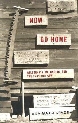 Now Go Home: Wilderness, Belonging, and the Crosscut Saw by Ana Maria Spagna