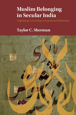 Muslim Belonging in Secular India: Negotiating Citizenship in Postcolonial Hyderabad by Taylor C. Sherman