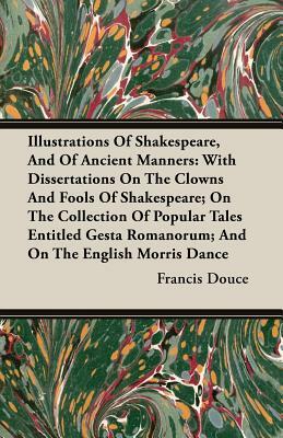 Illustrations of Shakespeare, and of Ancient Manners: With Dissertations on the Clowns and Fools of Shakespeare; On the Collection of Popular Tales En by Francis Douce