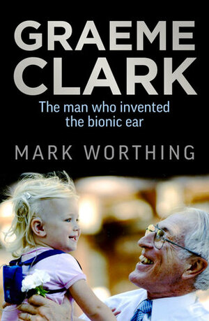Graeme Clark: the man who invented the bionic ear by Mark Worthing