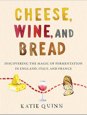 Cheese, Wine, and Bread: Discovering the Magic of Fermentation in England, Italy, and France by Katie Quinn