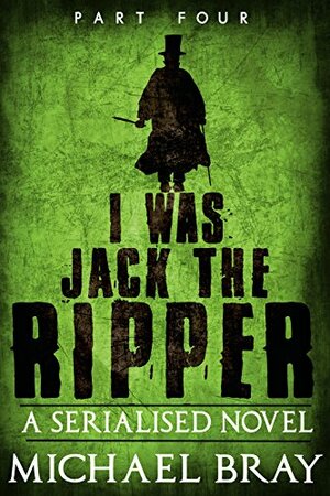 I Was Jack the Ripper (Part 4): A Serialised novel based on the Whitechapel murders. by Michael Bray
